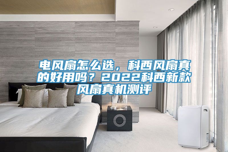 電風扇怎么選，科西風扇真的好用嗎？2022科西新款風扇真機測評